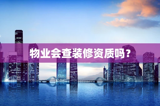 物业会查装修资质吗？