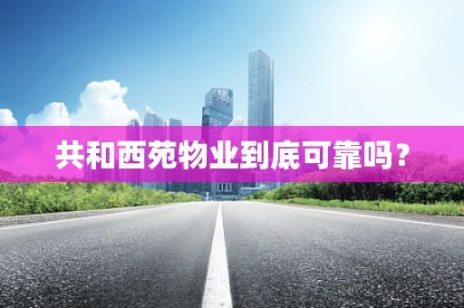 共和西苑物业到底可靠吗？