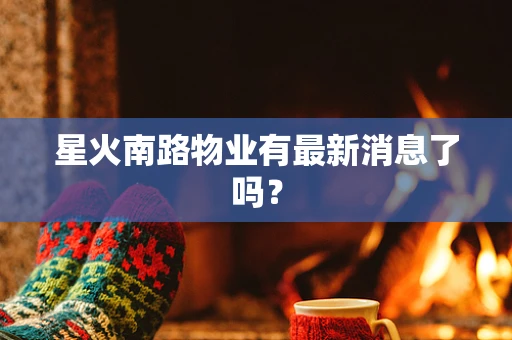 星火南路物业有最新消息了吗？