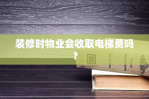 装修时物业会收取电梯费吗？