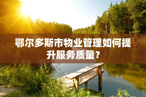 鄂尔多斯市物业管理如何提升服务质量？